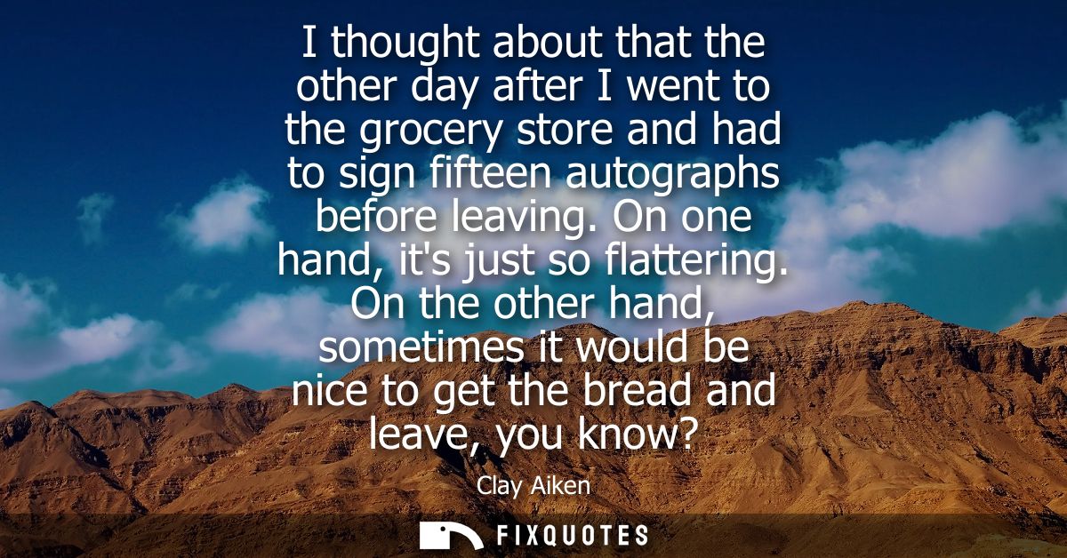 I thought about that the other day after I went to the grocery store and had to sign fifteen autographs before leaving. 