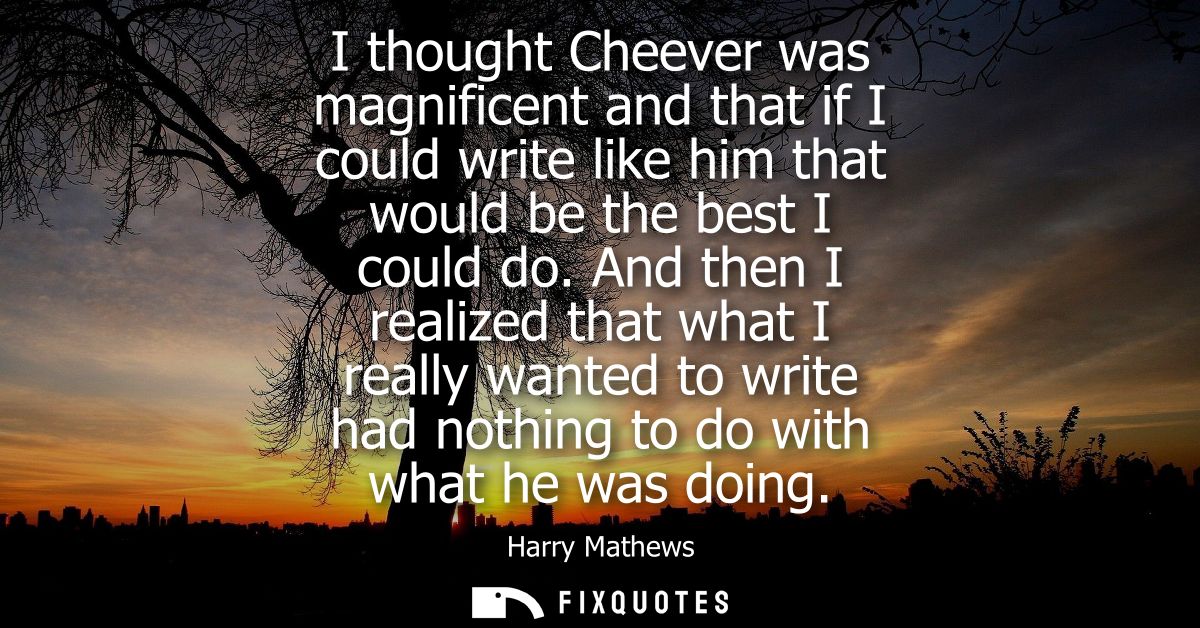 I thought Cheever was magnificent and that if I could write like him that would be the best I could do.