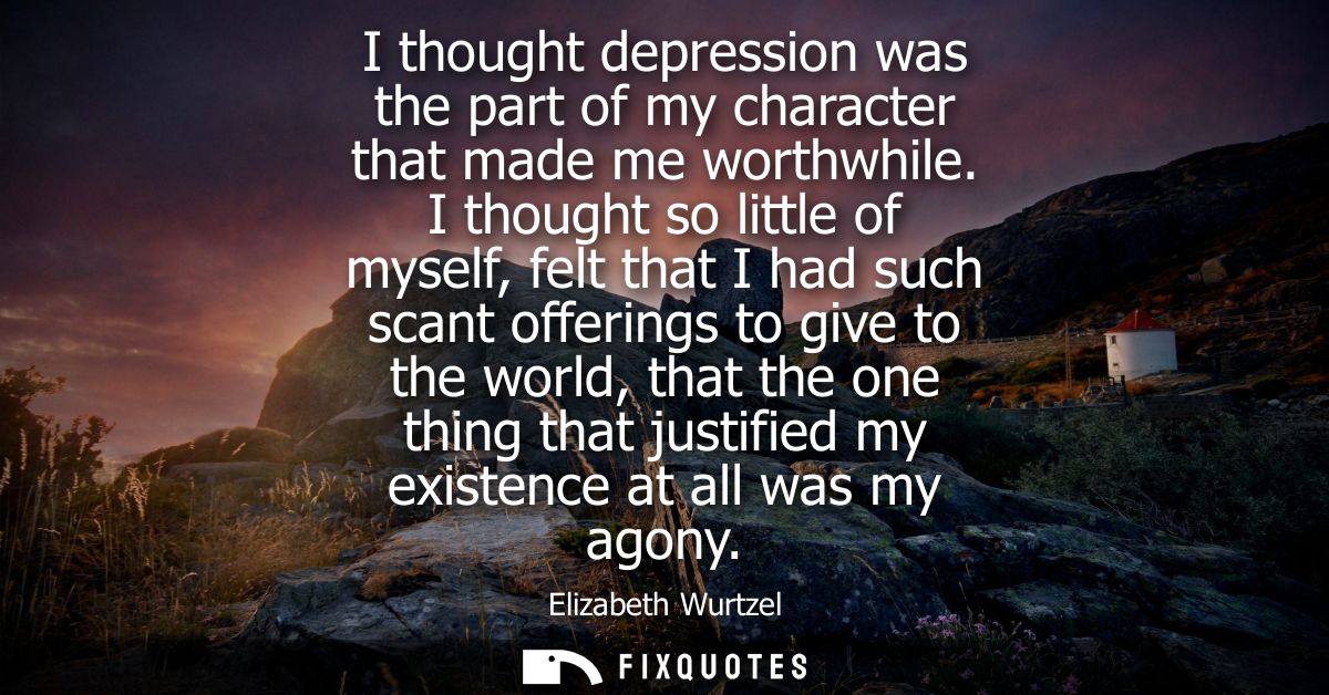 I thought depression was the part of my character that made me worthwhile. I thought so little of myself, felt that I ha