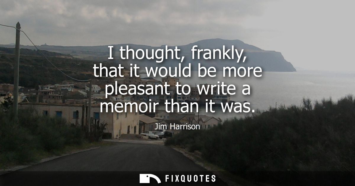 I thought, frankly, that it would be more pleasant to write a memoir than it was