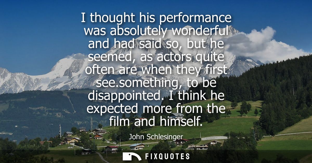 I thought his performance was absolutely wonderful and had said so, but he seemed, as actors quite often are when they f