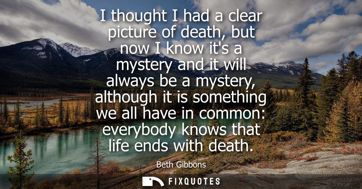 I thought I had a clear picture of death, but now I know its a mystery and it will always be a mystery, although it is s