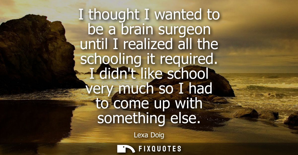 I thought I wanted to be a brain surgeon until I realized all the schooling it required. I didnt like school very much s