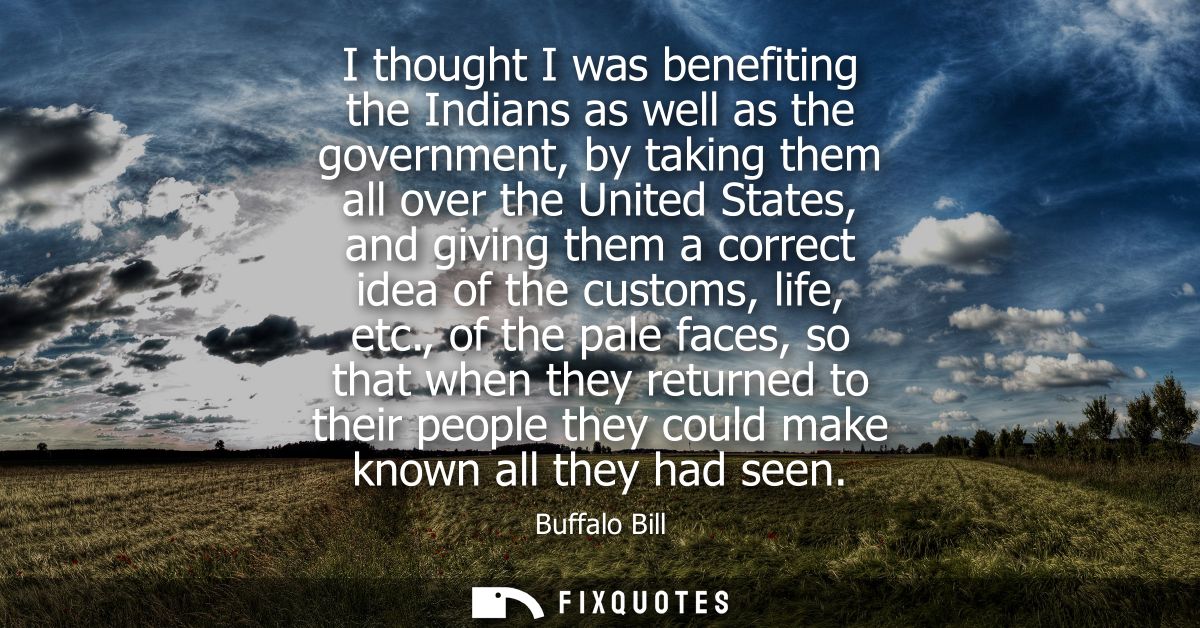 I thought I was benefiting the Indians as well as the government, by taking them all over the United States, and giving 