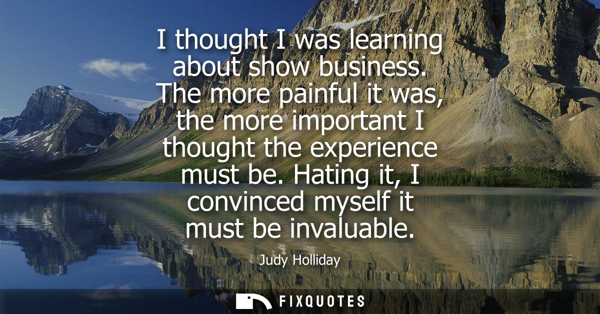 I thought I was learning about show business. The more painful it was, the more important I thought the experience must 