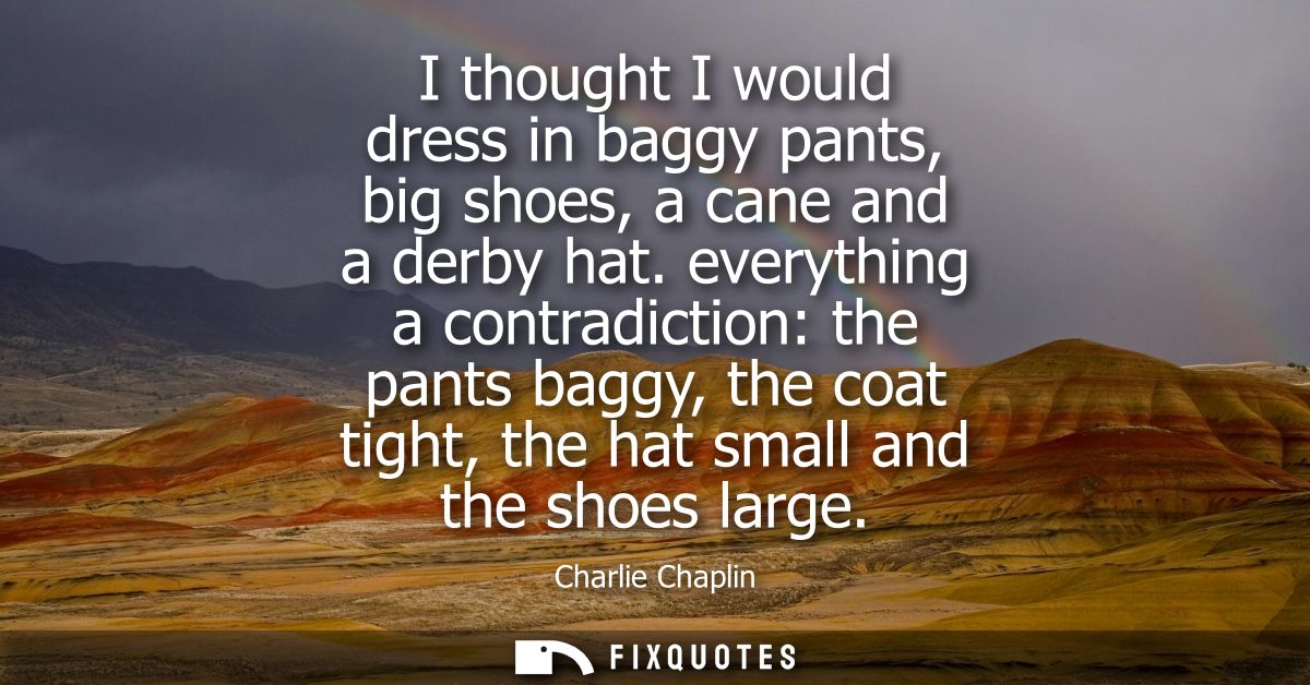 I thought I would dress in baggy pants, big shoes, a cane and a derby hat. everything a contradiction: the pants baggy, 