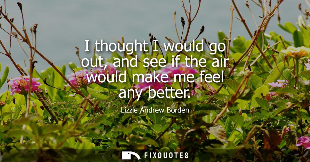 I thought I would go out, and see if the air would make me feel any better