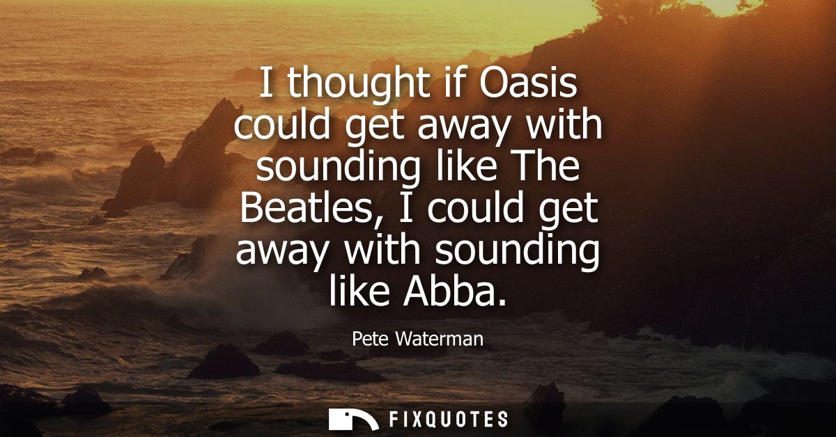 I thought if Oasis could get away with sounding like The Beatles, I could get away with sounding like Abba