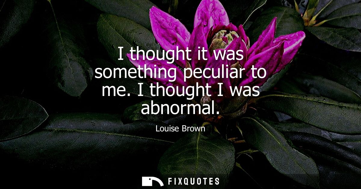 I thought it was something peculiar to me. I thought I was abnormal