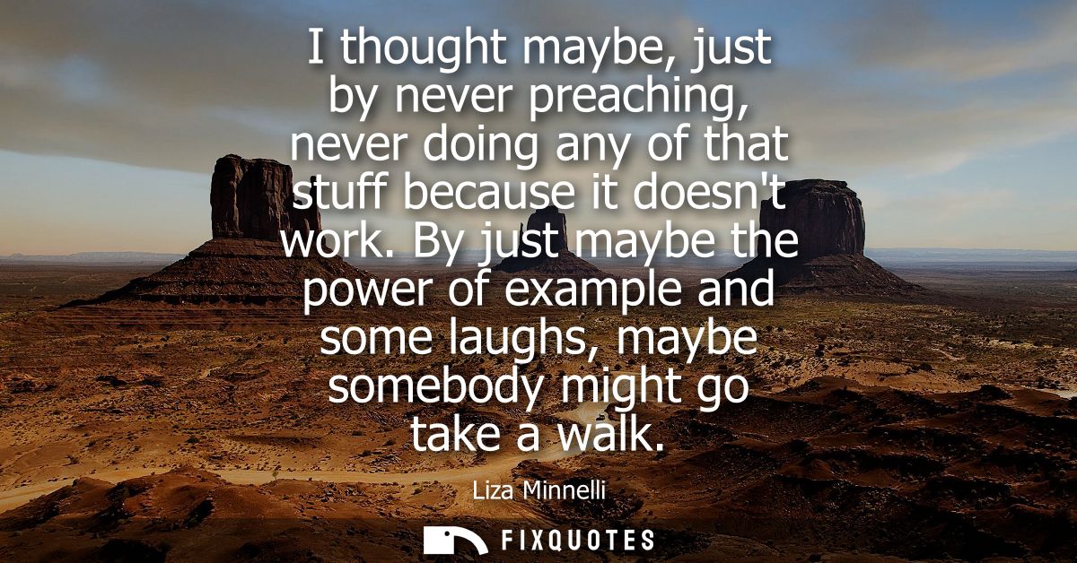 I thought maybe, just by never preaching, never doing any of that stuff because it doesnt work. By just maybe the power 