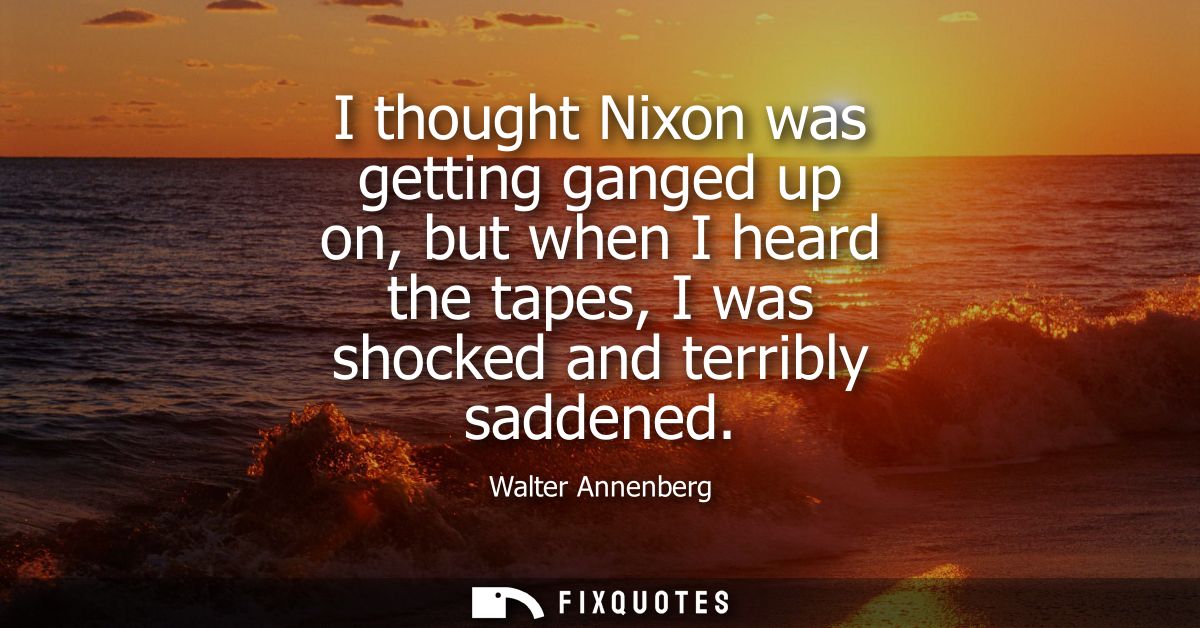 I thought Nixon was getting ganged up on, but when I heard the tapes, I was shocked and terribly saddened