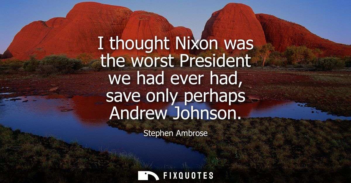 I thought Nixon was the worst President we had ever had, save only perhaps Andrew Johnson