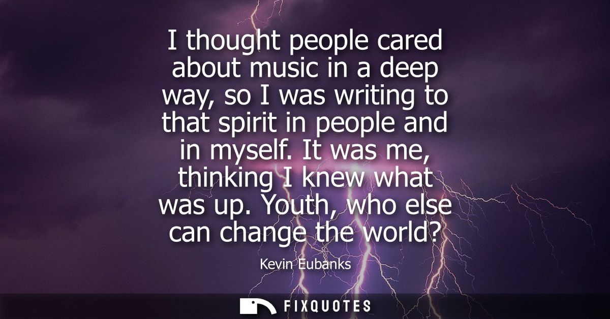 I thought people cared about music in a deep way, so I was writing to that spirit in people and in myself. It was me, th
