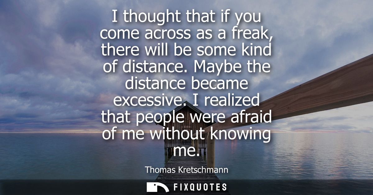 I thought that if you come across as a freak, there will be some kind of distance. Maybe the distance became excessive.