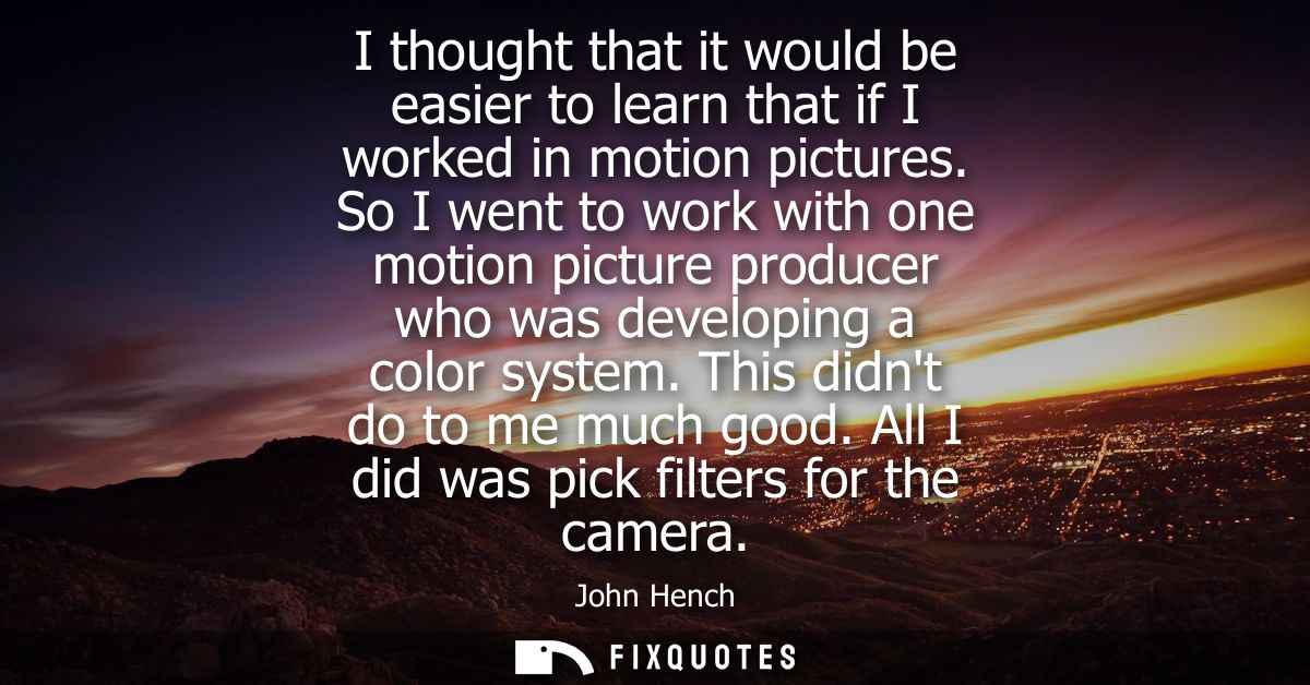 I thought that it would be easier to learn that if I worked in motion pictures. So I went to work with one motion pictur