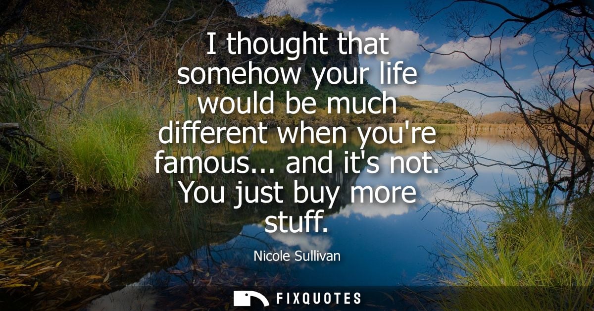 I thought that somehow your life would be much different when youre famous... and its not. You just buy more stuff