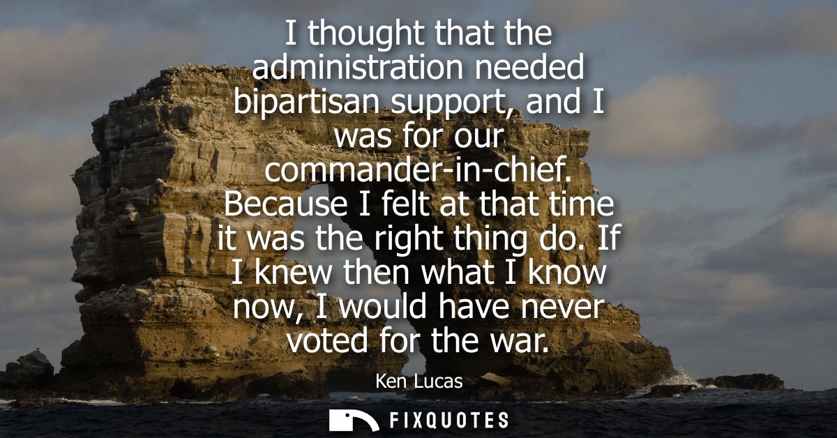 I thought that the administration needed bipartisan support, and I was for our commander-in-chief. Because I felt at tha