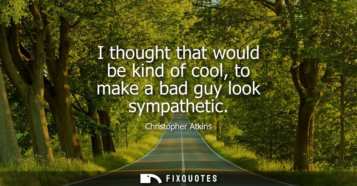 I thought that would be kind of cool, to make a bad guy look sympathetic