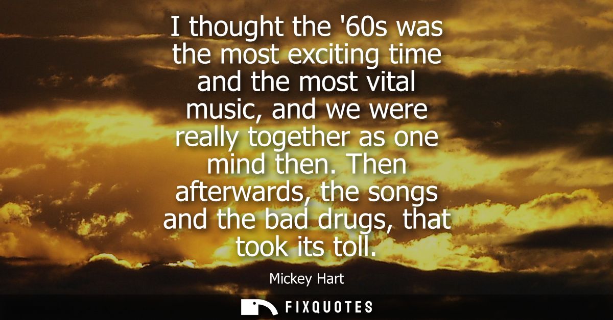 I thought the 60s was the most exciting time and the most vital music, and we were really together as one mind then.