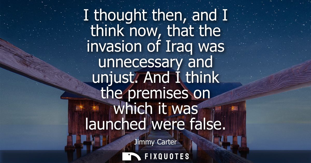 I thought then, and I think now, that the invasion of Iraq was unnecessary and unjust. And I think the premises on which