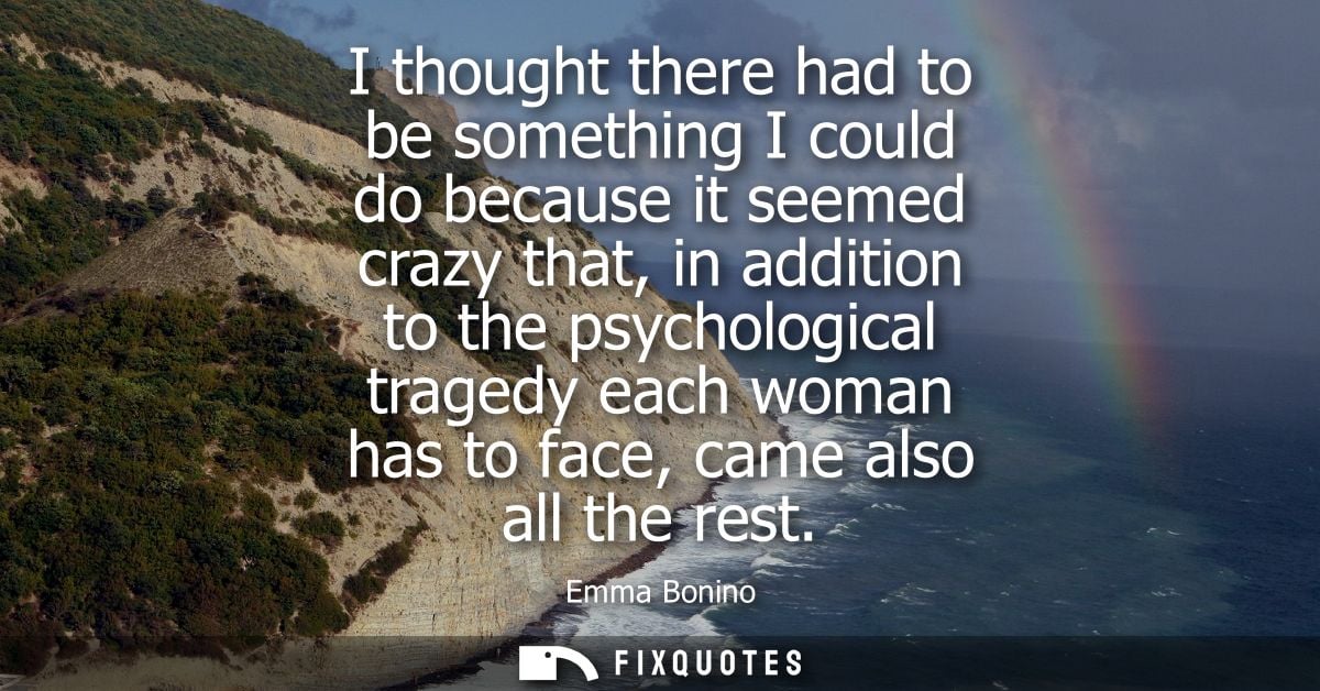 I thought there had to be something I could do because it seemed crazy that, in addition to the psychological tragedy ea