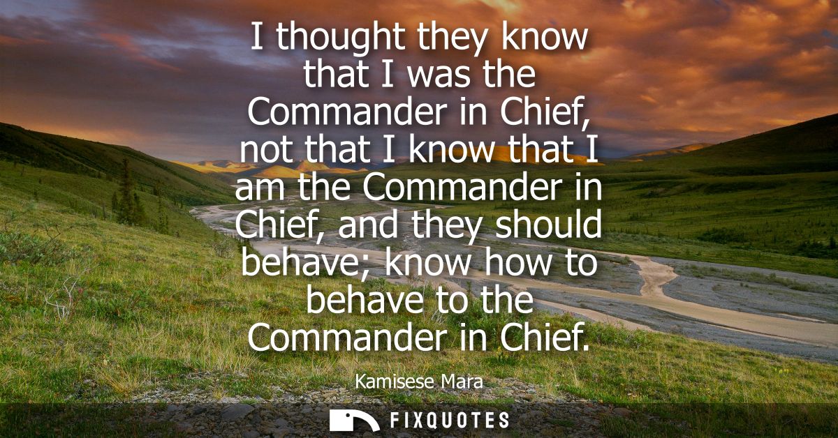 I thought they know that I was the Commander in Chief, not that I know that I am the Commander in Chief, and they should