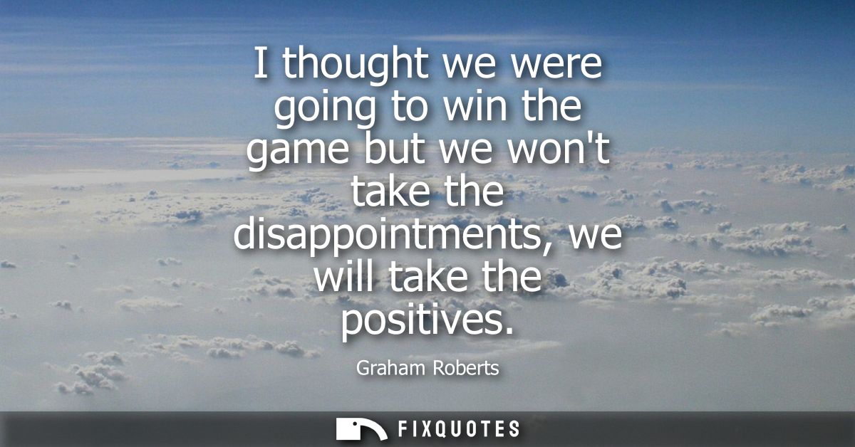 I thought we were going to win the game but we wont take the disappointments, we will take the positives