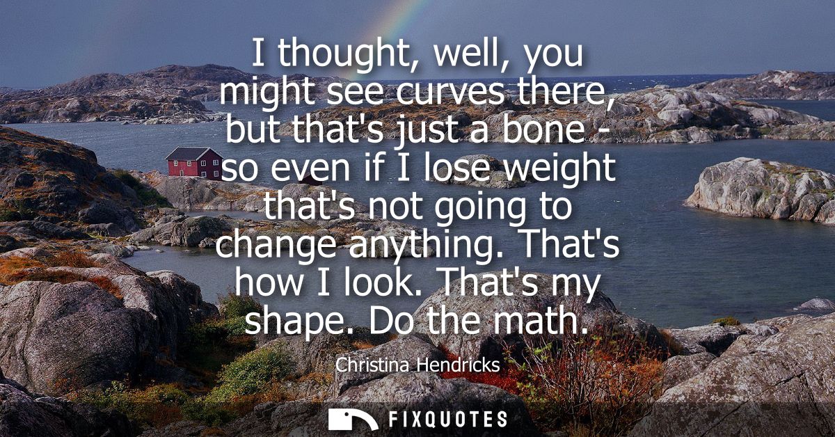 I thought, well, you might see curves there, but thats just a bone - so even if I lose weight thats not going to change 