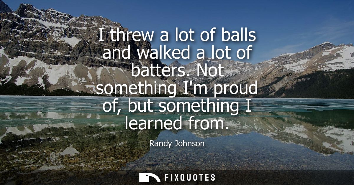 I threw a lot of balls and walked a lot of batters. Not something Im proud of, but something I learned from - Randy John