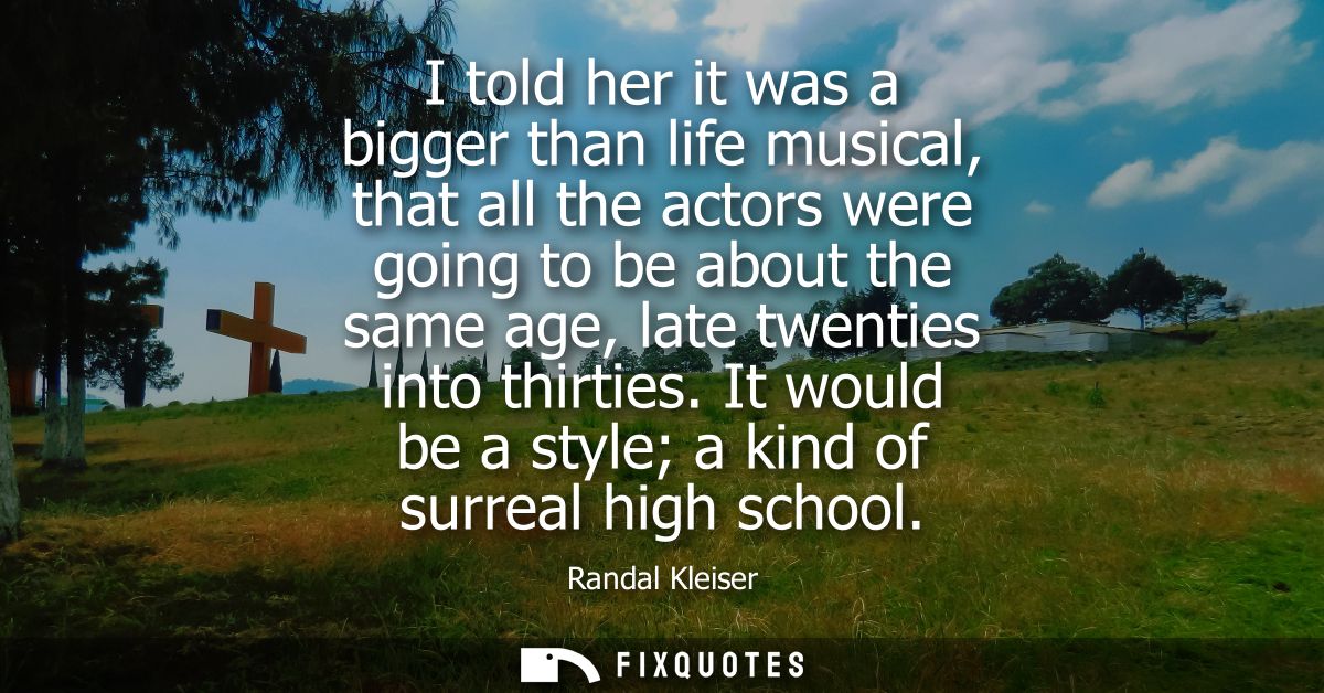 I told her it was a bigger than life musical, that all the actors were going to be about the same age, late twenties int