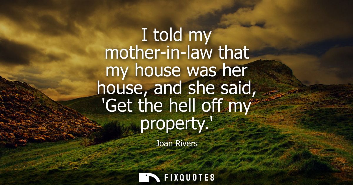 I told my mother-in-law that my house was her house, and she said, Get the hell off my property.