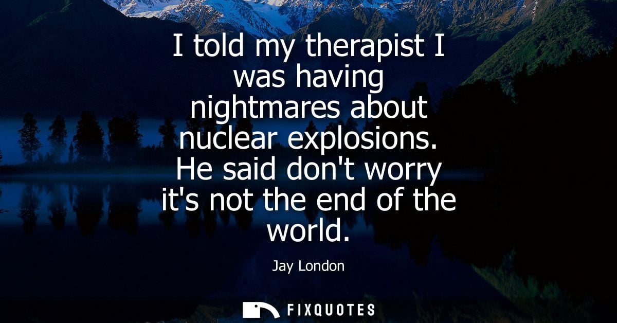 I told my therapist I was having nightmares about nuclear explosions. He said dont worry its not the end of the world
