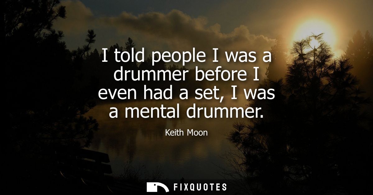 I told people I was a drummer before I even had a set, I was a mental drummer