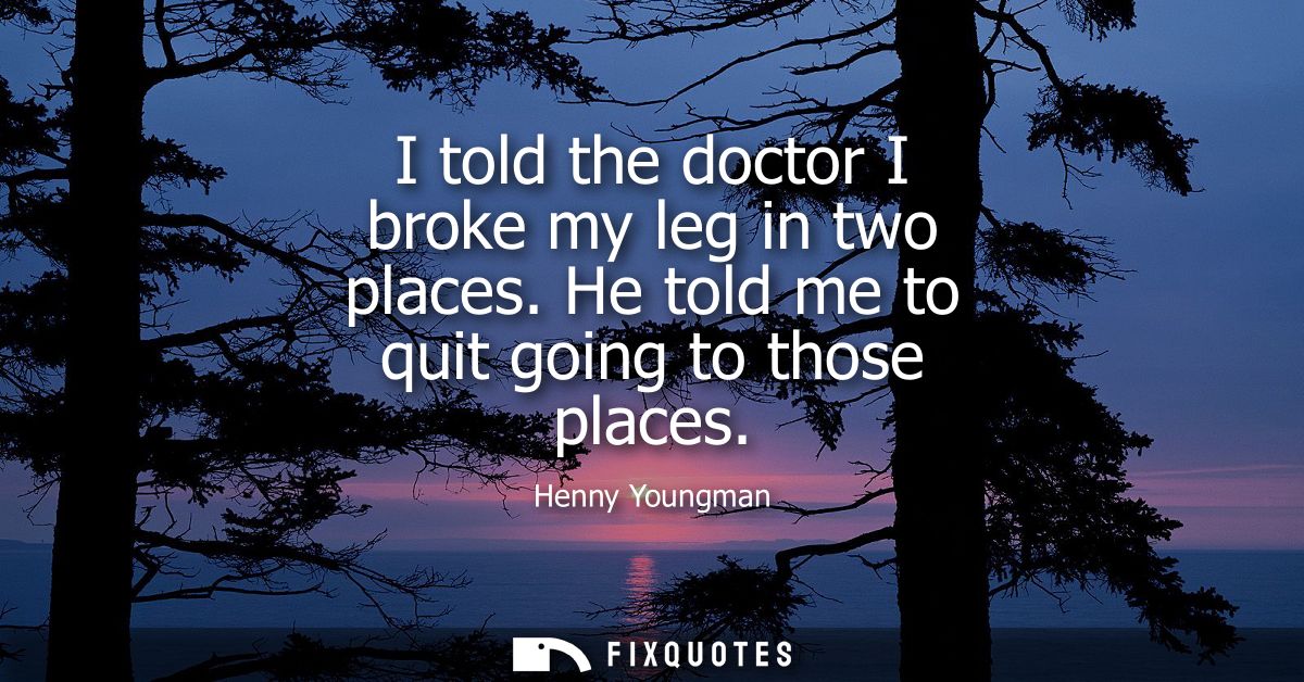 I told the doctor I broke my leg in two places. He told me to quit going to those places