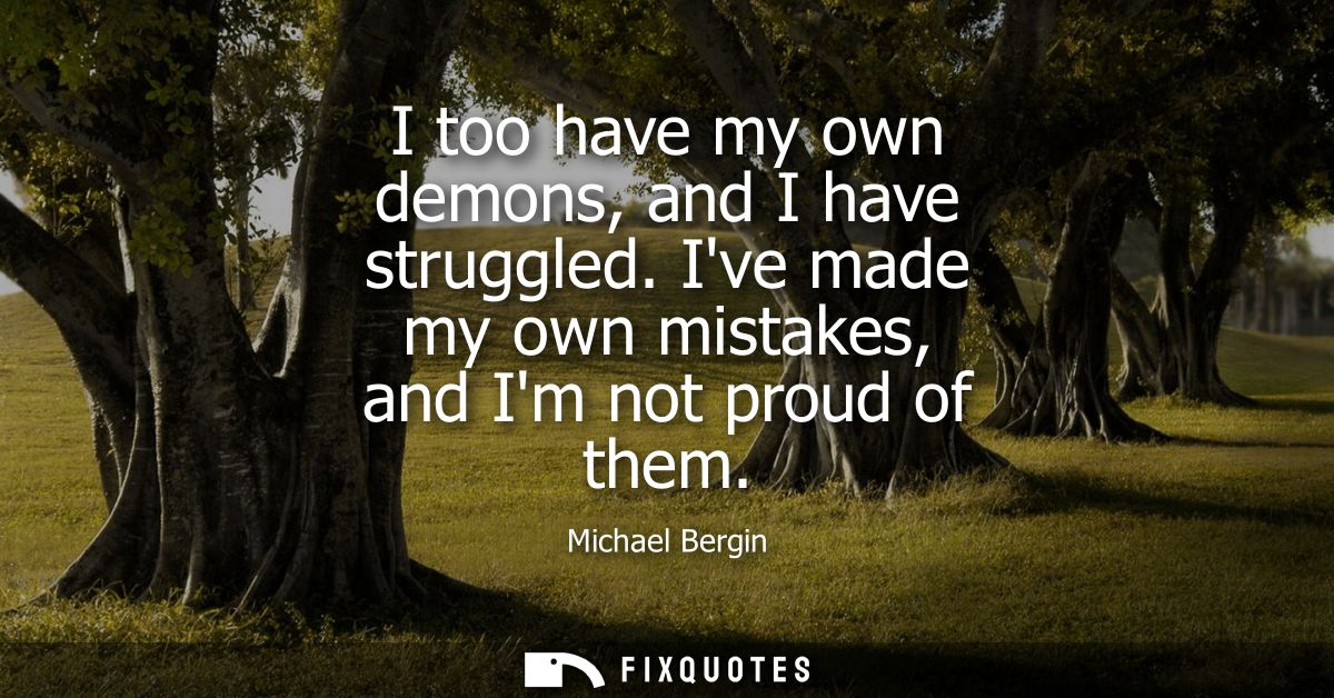I too have my own demons, and I have struggled. Ive made my own mistakes, and Im not proud of them