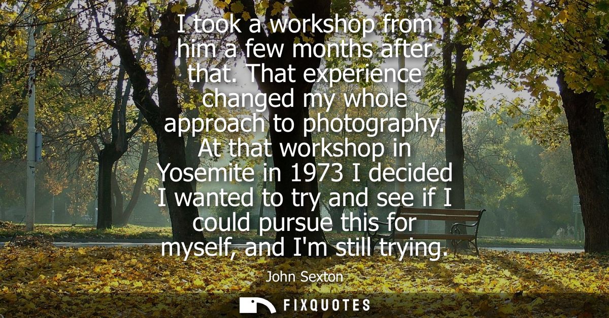 I took a workshop from him a few months after that. That experience changed my whole approach to photography.
