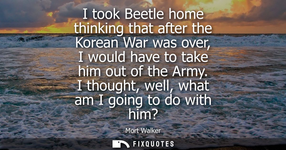 I took Beetle home thinking that after the Korean War was over, I would have to take him out of the Army. I thought, wel