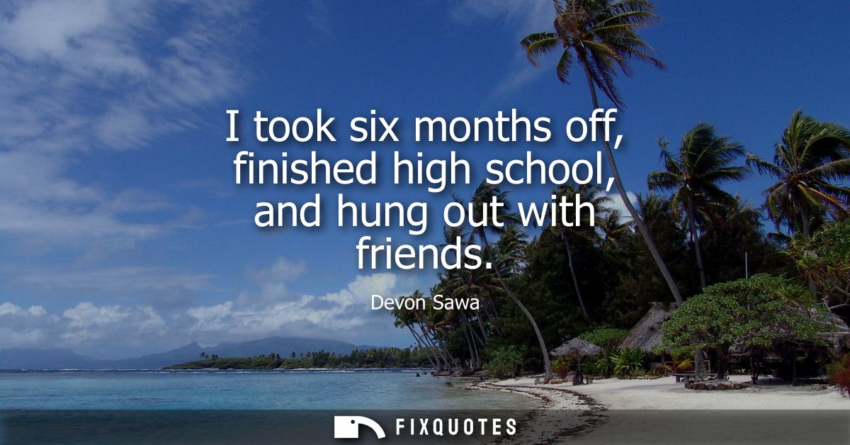 I took six months off, finished high school, and hung out with friends