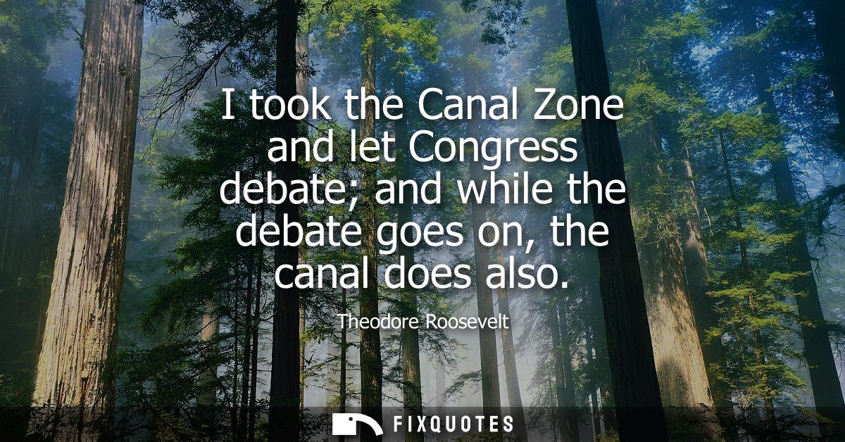 I took the Canal Zone and let Congress debate and while the debate goes on, the canal does also