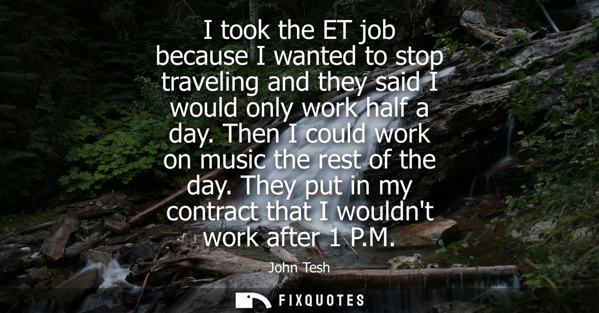 I took the ET job because I wanted to stop traveling and they said I would only work half a day. Then I could work on mu