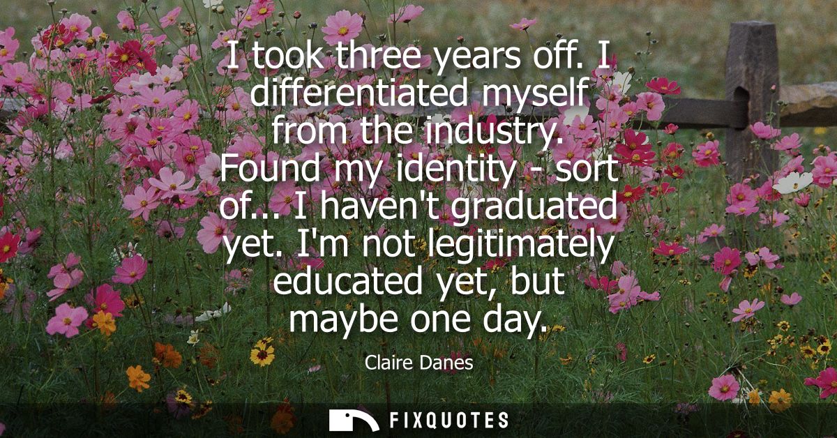 I took three years off. I differentiated myself from the industry. Found my identity - sort of... I havent graduated yet