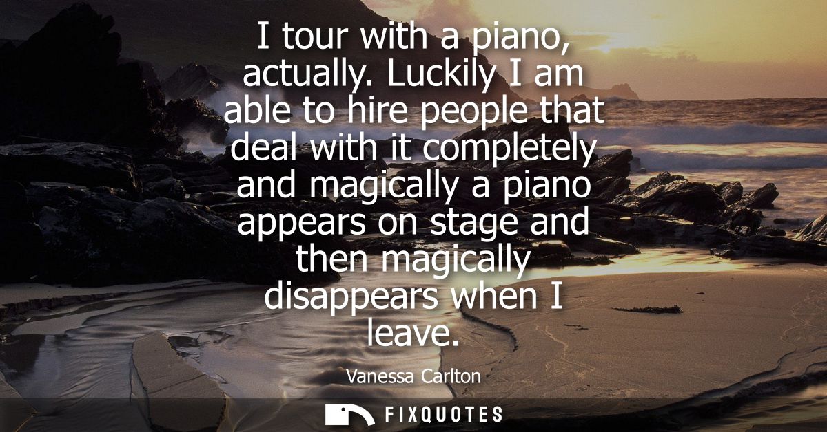 I tour with a piano, actually. Luckily I am able to hire people that deal with it completely and magically a piano appea