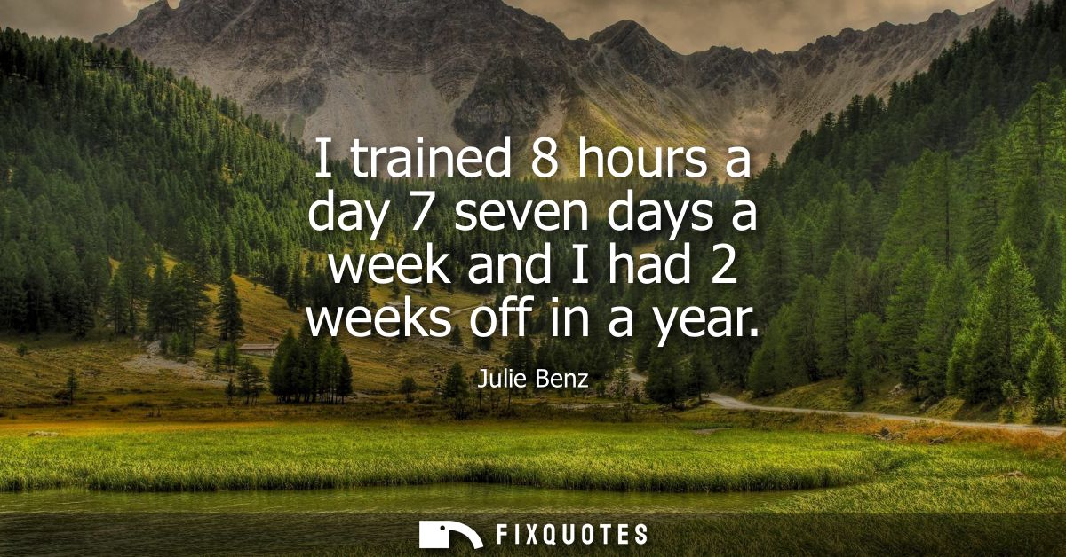 I trained 8 hours a day 7 seven days a week and I had 2 weeks off in a year
