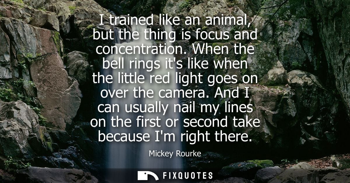I trained like an animal, but the thing is focus and concentration. When the bell rings its like when the little red lig