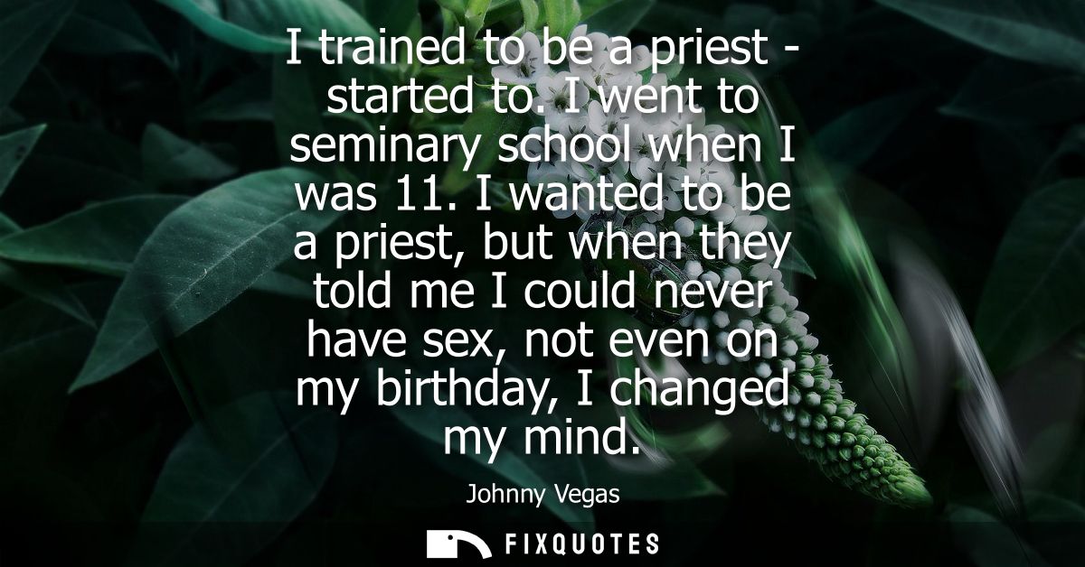 I trained to be a priest - started to. I went to seminary school when I was 11. I wanted to be a priest, but when they t