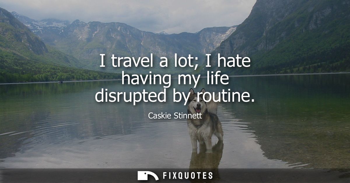I travel a lot I hate having my life disrupted by routine
