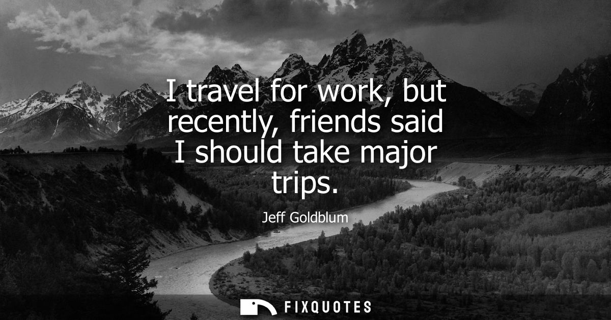 I travel for work, but recently, friends said I should take major trips