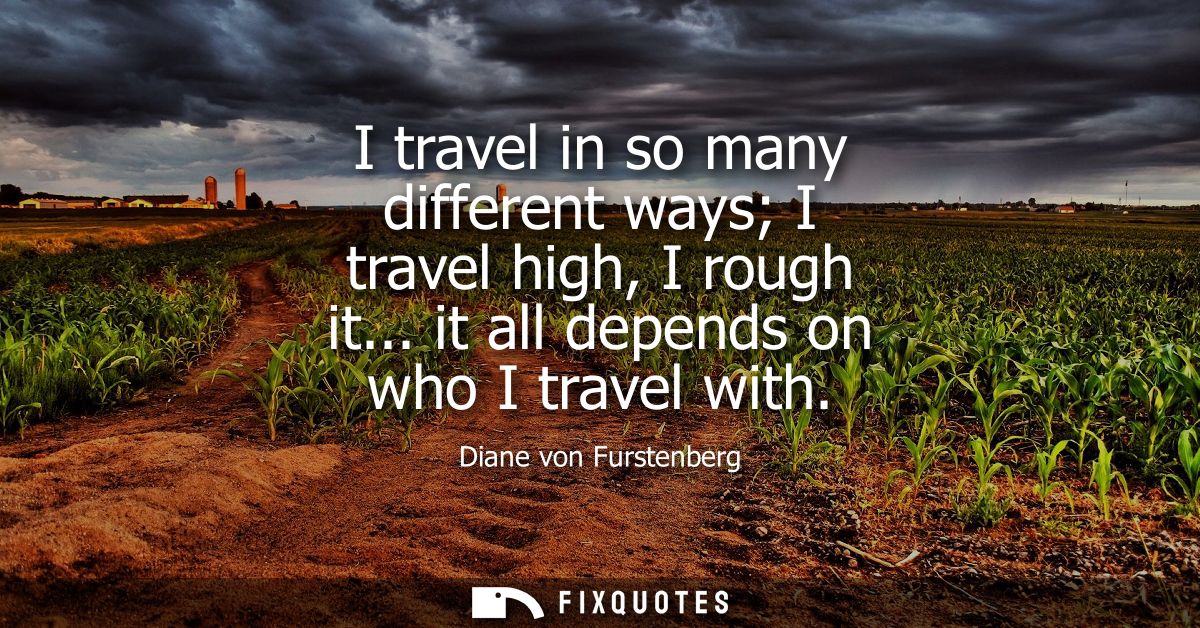 I travel in so many different ways I travel high, I rough it... it all depends on who I travel with