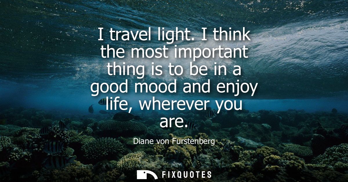I travel light. I think the most important thing is to be in a good mood and enjoy life, wherever you are