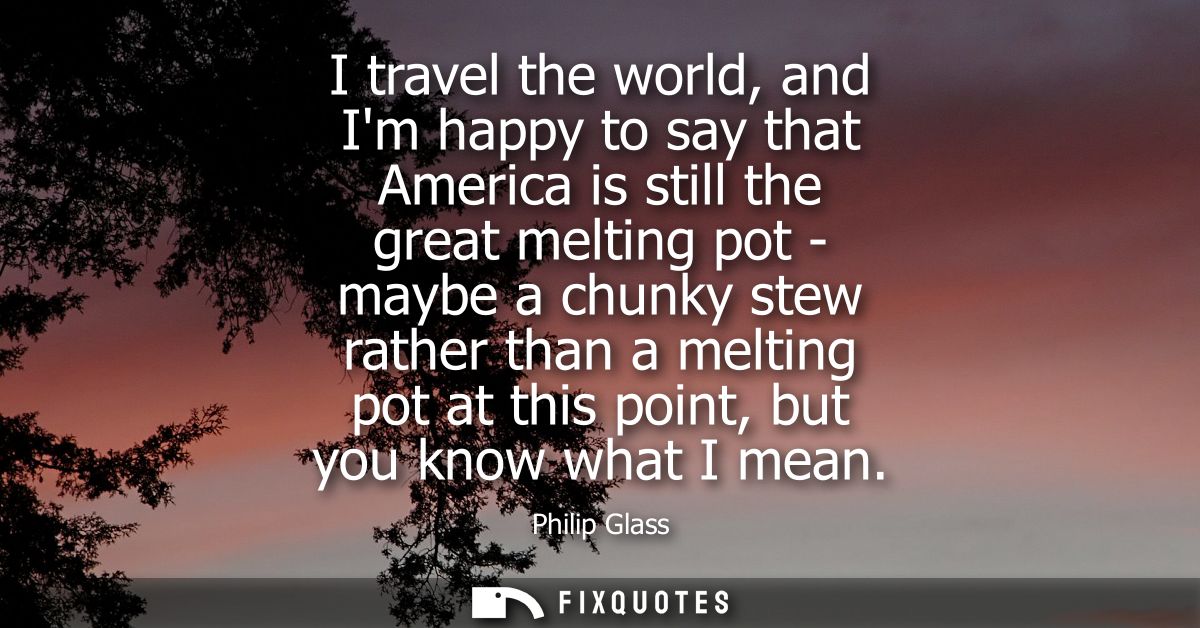 I travel the world, and Im happy to say that America is still the great melting pot - maybe a chunky stew rather than a 